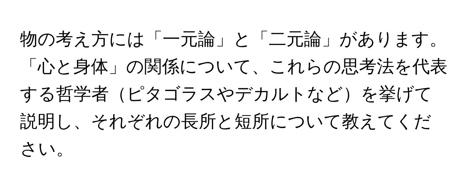 物の考え方には「一元論」と「二元論」があります。「心と身体」の関係について、これらの思考法を代表する哲学者ピタゴラスやデカルトなどを挙げて説明し、それぞれの長所と短所について教えてください。