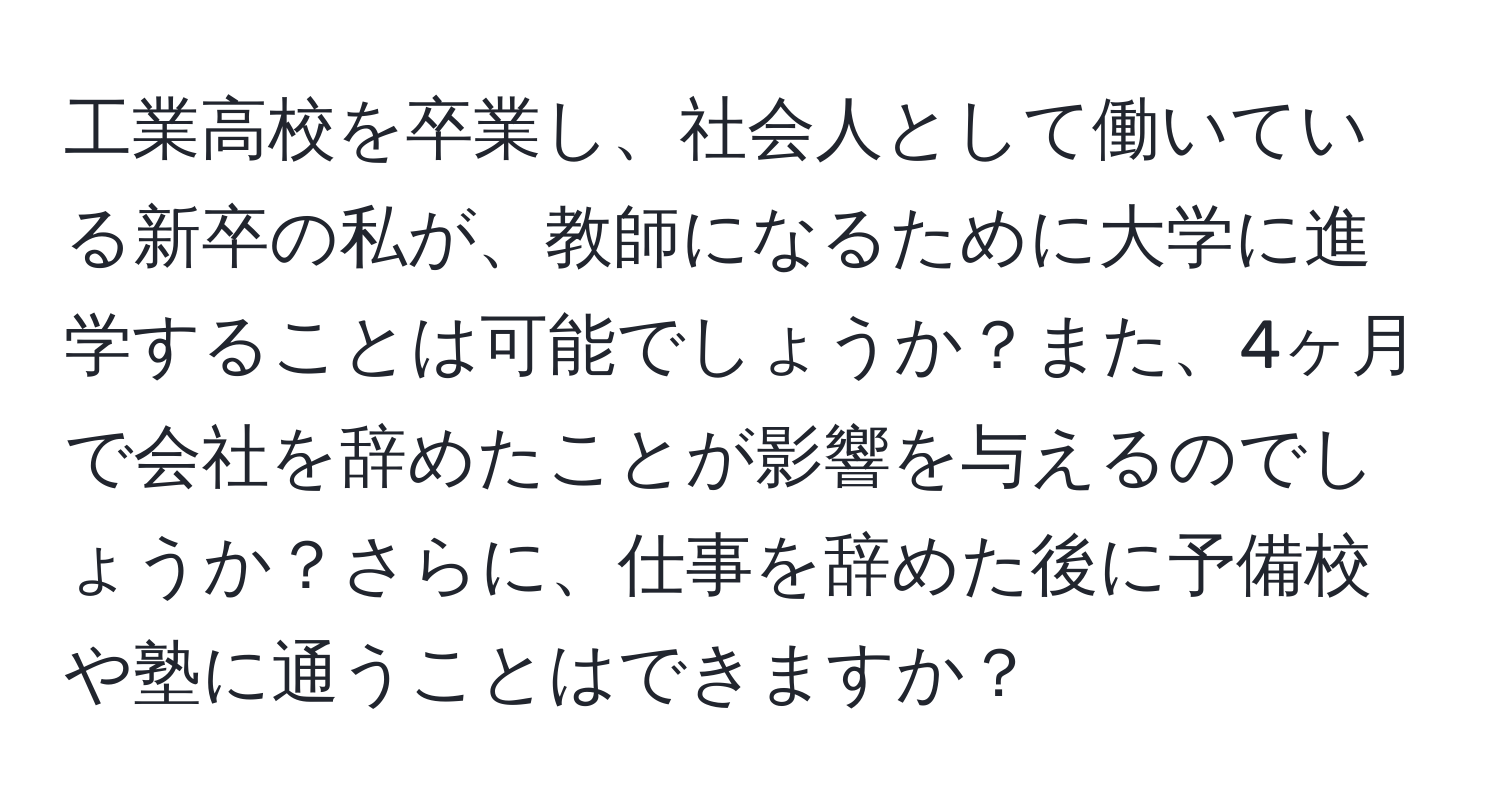 工業高校を卒業し、社会人として働いている新卒の私が、教師になるために大学に進学することは可能でしょうか？また、4ヶ月で会社を辞めたことが影響を与えるのでしょうか？さらに、仕事を辞めた後に予備校や塾に通うことはできますか？