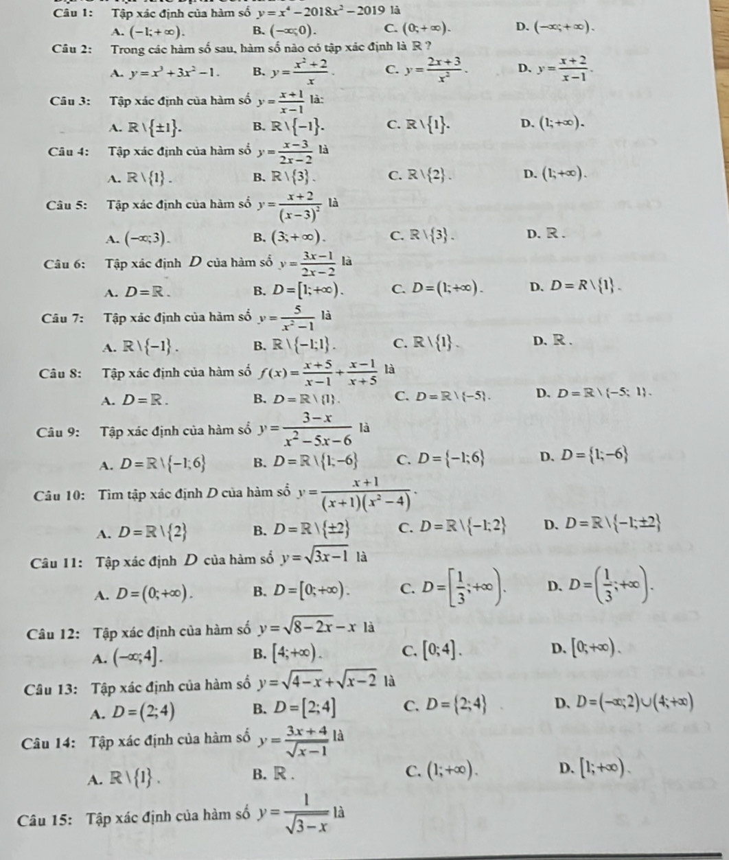 Tập xác định của hàm số y=x^4-2018x^2-2019 là
A. (-1;+∈fty ). B. (-x;0). C. (0;+∈fty ). D. (-∈fty ;+∈fty ).
Câu 2: Trong các hàm số sau, hàm số nào có tập xác định là R ?
A. y=x^3+3x^2-1. B. y= (x^2+2)/x . C. y= (2x+3)/x^2 . D. y= (x+2)/x-1 .
Câu 3: Tập xác định của hàm số y= (x+1)/x-1  là:
A. Rvee  ± 1 . B. Rvee  -1 . C. Rvee  1 . D. (1;+∈fty ).
Câu 4: Tập xác định của hàm số y= (x-3)/2x-2  là
A. Rvee  1 . B. R/ 3 . C. R/ 2 . D. (1;+∈fty ).
Câu 5: Tập xác định của hàm số y=frac x+2(x-3)^2 là
A. (-∈fty ;3). B. (3;+∈fty ). C. R/ 3 . D. R.
Câu 6: Tập xác định D của hàm số y= (3x-1)/2x-2 la
A. D=R. B. D=[1;+∈fty ). C. D=(1;+∈fty ). D. D=R| 1 .
Câu 7: Tập xác định của hàm số y= 5/x^2-1 lj
A. Rvee  -1 . R -1;1 . C. Rvee  1 .
B.
D. R .
Câu 8: Tập xác định của hàm số f(x)= (x+5)/x-1 + (x-1)/x+5  là
A. D=R. B. D=R| 1 . C. D=R| -5 . D. D=R/(-5;1).
Câu 9: Tập xác định của hàm số y= (3-x)/x^2-5x-6  là
A. D=R| -1;6 B. D=R| 1;-6 C. D= -1;6 D. D= 1;-6
Câu 10: Tìm tập xác định D của hàm số y= (x+1)/(x+1)(x^2-4) .
A. D=R| 2 B. D=R| ± 2 C. D=R| -1;2 D. D=R| -1;± 2
Câu 11: Tập xác định D của hàm số y=sqrt(3x-1) là
A. D=(0;+∈fty ). B. D=[0;+∈fty ). C. D=[ 1/3 ;+∈fty ). D. D=( 1/3 ;+∈fty ).
Câu 12: Tập xác định của hàm số y=sqrt(8-2x)-xla
A. (-∈fty ;4]. [4;+∈fty ). C. [0;4]. D. [0;+∈fty ).
B.
Câu 13: Tập xác định của hàm số y=sqrt(4-x)+sqrt(x-2) là
A. D=(2;4) B. D=[2;4] C. D= 2;4 D、 D=(-∈fty ;2)∪ (4;+∈fty )
a
Câu 14: Tập xác định của hàm số y= (3x+4)/sqrt(x-1) l □ 
A. Rvee  1 . B. R . C. (1;+∈fty ). D. [1;+∈fty ).
Câu 15: Tập xác định của hàm số y= 1/sqrt(3-x) 1dot a