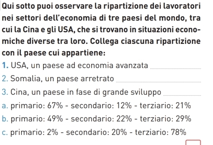 Qui sotto puoi osservare la ripartizione dei lavoratori
nei settori dell’economia di tre paesi del mondo, tra
cui la Cina e gli USA, che si trovano in situazioni econo-
miche diverse tra loro. Collega ciascuna ripartizione
con il paese cui appartiene:
1. USA, un paese ad economia avanzata_
2. Somalia, un paese arretrato_
3. Cina, un paese in fase di grande sviluppo_
a. primario: 67% - secondario: 12% - terziario: 21%
b. primario: 49% - secondario: 22% - terziario: 29%
c. primario: 2% - secondario: 20% - terziario: 78%