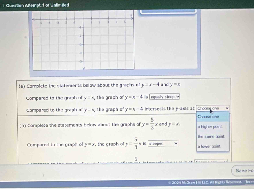 Question Attempt: 1 of Unlimited
(a) Complete the statements below about the graphs of y=x-4 and y=x. 
Compared to the graph of y=x , the graph of y=x-4 Is equally steep.
Compared to the graph of y=x , the graph of y=x-4 Intersects the y-axis at Choose one
Choose one
(b) Complete the statements below about the graphs of y= 5/3 x and y=x. a higher point.
the same point.
Compared to the graph of y=x , the graph of y= 5/3 x is steeper. a lower point.
5
Save Fo
2024 McGraw Hill LLC. All Rights Reserved. Term