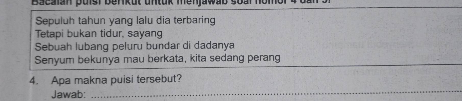 Bacalan puisi benikut untuk menjawab s 
Sepuluh tahun yang lalu dia terbaring 
Tetapi bukan tidur, sayang 
Sebuah lubang peluru bundar di dadanya 
Senyum bekunya mau berkata, kita sedang perang 
4. Apa makna puisi tersebut? 
Jawab: 
_