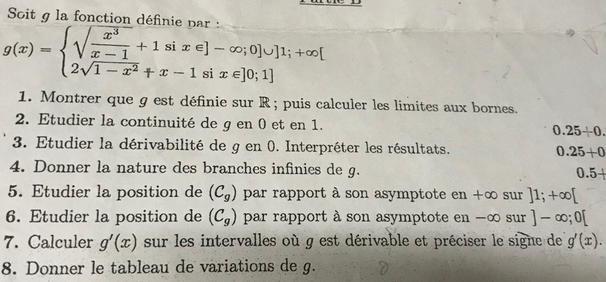 Soit g la fonction définie par :
g(x)=beginarrayl sqrt(frac x^3)x-1+1six∈ ]-∈fty ;0]∪  2sqrt(1-x^2)+x-1six∈ ]0;1]endarray.
1. Montrer que g est définie sur R; puis calculer les limites aux bornes. 
2. Etudier la continuité de g en 0 et en 1.
0.25+0. 
3. Etudier la dérivabilité de g en 0. Interpréter les résultats. 0.25+0
4. Donner la nature des branches infinies de g. 0.5+
5. Etudier la position de (C_g) par rapport à son asymptote en +∞ sur ]1;+∈fty [
6. Etudier la position de (C_g) par rapport à son asymptote en -∞ sur ]-∈fty ;0[
7. Calculer g'(x) sur les intervalles où g est dérivable et préciser le signe de g'(x). 
8. Donner le tableau de variations de g.