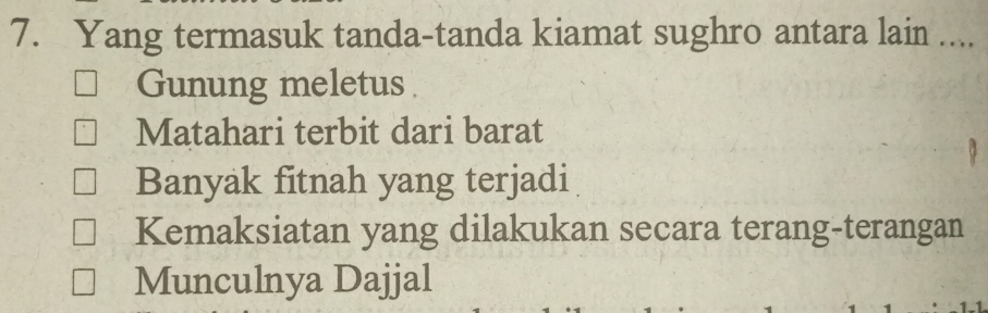 Yang termasuk tanda-tanda kiamat sughro antara lain ....
Gunung meletus
Matahari terbit dari barat
Banyak fitnah yang terjadi
Kemaksiatan yang dilakukan secara terang-terangan
Munculnya Dajjal