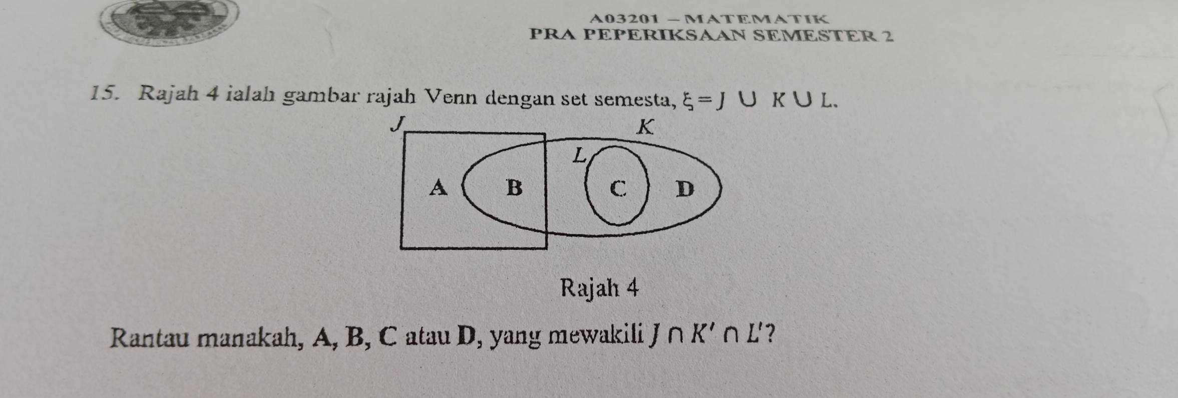 A03201 - MATEMATIK 
PRA PEPERIKSAAN SEMESTER 2 
15. Rajah 4 ialah gambar rajah Venn dengan set semesta, xi =J∪ K∪ L. 
Rajah 4 
Rantau manakah, A, B, C atau D, yang mewakili J∩ K'∩ L' ?