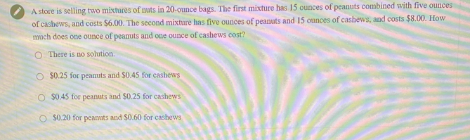 a A store is selling two mixtures of nuts in 20-ounce bags. The first mixture has 15 ounces of peanuts combined with five ounces
of cashews, and costs $6.00. The second mixture has five ounces of peanuts and 15 ounces of cashews, and costs $8.00. How
much does one ounce of peanuts and one ounce of cashews cost?
There is no solution.
$0.25 for peanuts and $0.45 for cashews
$0.45 for peanuts and $0.25 for cashews
$0.20 for peanuts and $0.60 for cashews