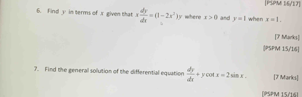 [PSPM 16/17] 
6. Find y in terms of x given that x dy/dx =(1-2x^2)y where x>0 and y=1 when x=1. 
[7 Marks] 
[PSPM 15/16] 
7. Find the general solution of the differential equation  dy/dx +ycot x=2sin x. [7 Marks] 
[PSPM 15/16]