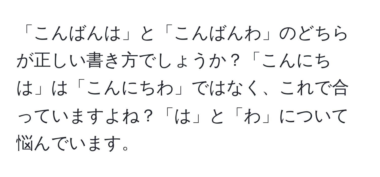 「こんばんは」と「こんばんわ」のどちらが正しい書き方でしょうか？「こんにちは」は「こんにちわ」ではなく、これで合っていますよね？「は」と「わ」について悩んでいます。