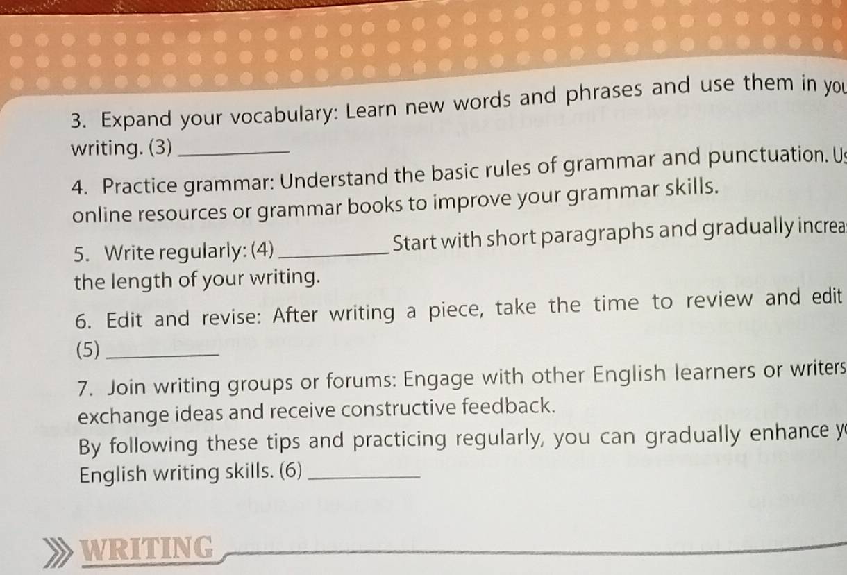 Expand your vocabulary: Learn new words and phrases and use them in you 
writing. (3)_ 
4. Practice grammar: Understand the basic rules of grammar and punctuation. Us 
online resources or grammar books to improve your grammar skills. 
5. Write regularly: (4)_ Start with short paragraphs and gradually increa 
the length of your writing. 
6. Edit and revise: After writing a piece, take the time to review and edit 
(5)_ 
7. Join writing groups or forums: Engage with other English learners or writers 
exchange ideas and receive constructive feedback. 
By following these tips and practicing regularly, you can gradually enhance y 
English writing skills. (6)_ 
WRITING