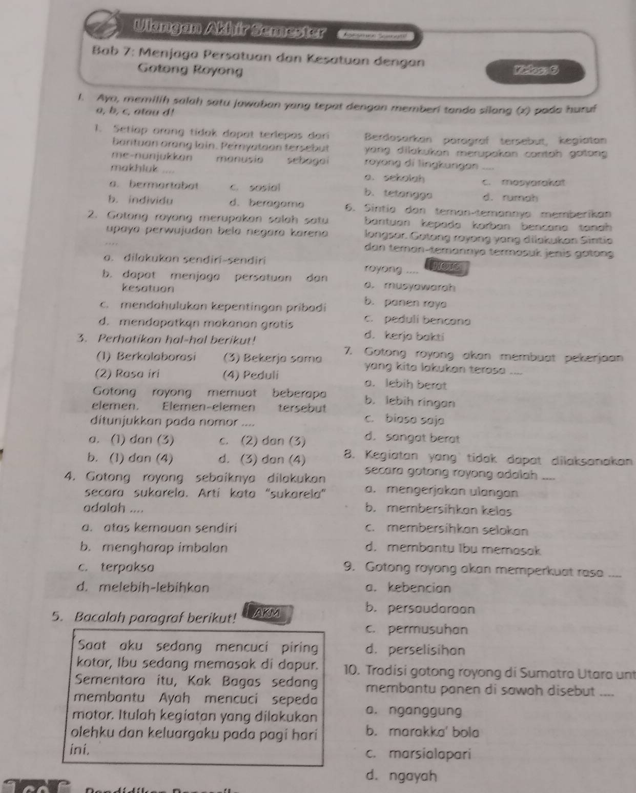 Ulangan Akhir Semester  K  
Bab 7: Menjaga Persatuan dan Kesatuan dengan
Gotong Royong Kiclos: 6
1. Ayo, memilih salah satu jawaban yang tepat dengan memberi tanda silang (x) pado huruf
a, b, c, atau d!
1. Setiap arang tidak dapat terlepas dari Berdasarkan parägraf tersebut, kegiatan
barituan orang lain. Peryataon tersebut  yang dilatukan merupakan contoh getong .
me-nunjukkan manusio schagai zoyong di lingkungan
makhluk a. sekolah
c. masyarakat
a. bermartabat c. sosial b. tetangga d. rumah
b. individu d. beragama 6. Sintía dan teman-temannya memberikan
2. Gotong royong merupakan salah satu bantuan kepada korban bencana tanah 
upaya perwujudan bela negara karena longsor. Gotong rayong yang dilakukan Sintia
dan teman-temannya termasuk jenis gotong
a. dilakukan sendirí-sendirí royong .... HOS
b. dapat menjaga persatuan dan a. musyowarah
kesotuon
c. mendahulukan kepentingan pribadi
b. panen raya
c. peduli bencano
d. mendapatkan makanan gratis d. kerja bakti
3. Perhatikan hal-hal berikut!
(1) Berkolaborasi (3) Bekerja sama 7. Gotong royong akan membuat pekerjoan
yang kita lakukan terasa ...
(2) Rasa iri (4) Peduli a. lebih berat
Gotong royong memuat beberapa b. lebih ringan
elemen. Elemen-elemen tersebut c. bioso saja
ditunjukkan pada nomor ....
a. (1) dan (3) c. (2) dan (3)
d. sangat berat
b. (1) dan (4) d. (3) dan (4) 8. Kegiatan yang tidak dapat dilaksanakan
4. Gotong royong sebaiknya dilakukan secara gotong royong adalah ....
secara sukarela. Artí kata "sukarela” a. mengerjakan ulangan
adalah .... b. membersihkan kelos
a. atas kemauan sendiri c. membersihkan selokan
b. mengharap imbalan d. membantu Ibu memasak
c. terpaksa 9. Gotong royong akan memperkuat rasa ....
d. melebih-lebihkan a. kebencian
5. Bacalah paragraf berikut! AKM
b. persaudaraan
c. permusuhan
Saat aku sedang mencuci piring d. perselisihon
kotor, Ibu sedang memasak di dapur. 10. Tradisi gotong royong di Sumatra Utara unt
Sementara itu, Kak Bagas sedang membantu panen di sawah disebut ....
membantu Ayah mencuci sepeda
motor. Itulah kegiatan yang dilakukan a. nganggung
olehku dan keluargaku pada pagí harí b. marakka' bola
ini. c. marsialapari
d. ngayah