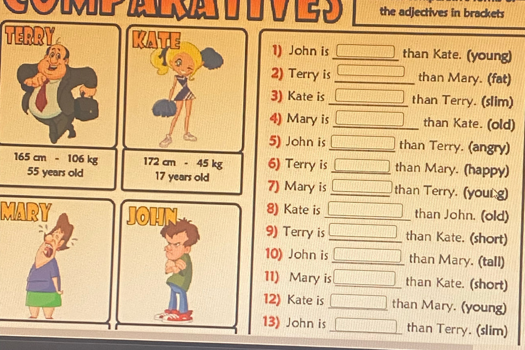 the adjectives in brackets 
TERRY 
KATE 
1) John is _ HAparallel □ than Kate. (young) 
2) Terry is _than Mary. (fat) 
3) Kate is _ x=frac □  than Terry. (slim) 
4) Mary is _ □ □ than Kate. (old) 
5) John is _ □ than Terry. (angry)
165 cm - 106 kg 172cm-45kg 6) Terry is _ □ than Mary. (happy)
55 years old 17 years old _than Terry. (your g) 
7) Mary is □ _  
8) Kate is x_1
MARY _than John. (old) 
9) Terry is _ □ than Kate. (short) 
10) John is _ □ than Mary. (tall) 
11) Mary is □ _ than Kate. (short) 
12) Kate is □ than Mary. (young) 
13) John is _ □ than Terry. (slim)