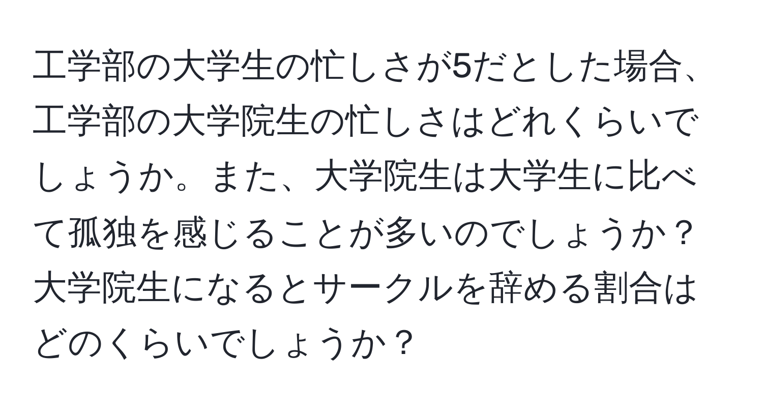 工学部の大学生の忙しさが5だとした場合、工学部の大学院生の忙しさはどれくらいでしょうか。また、大学院生は大学生に比べて孤独を感じることが多いのでしょうか？大学院生になるとサークルを辞める割合はどのくらいでしょうか？