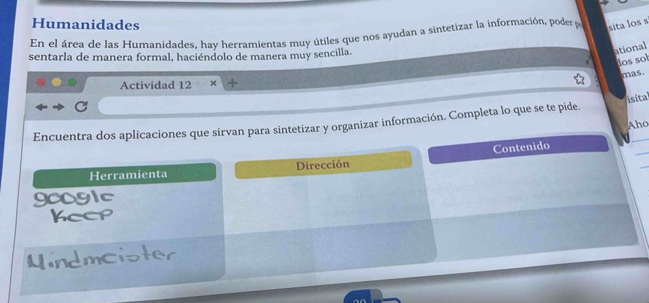 Humanidades 
En el área de las Humanidades, hay herramientas muy útiles que nos ayudan a sintetizar la información, poder pr sita los s 
sentarla de manera formal, haciéndolo de manera muy sencilla. 
ational 
dos sot 
mas. 
Actividad 12 X 
Encuentra dos aplicaciones que sirvan para sintetizar y organizar información. Completa lo que se te pide. isíta 
Aho 
_ 
Contenido 
Herramienta Dirección 
googlc 
Keep 
Mindmcister