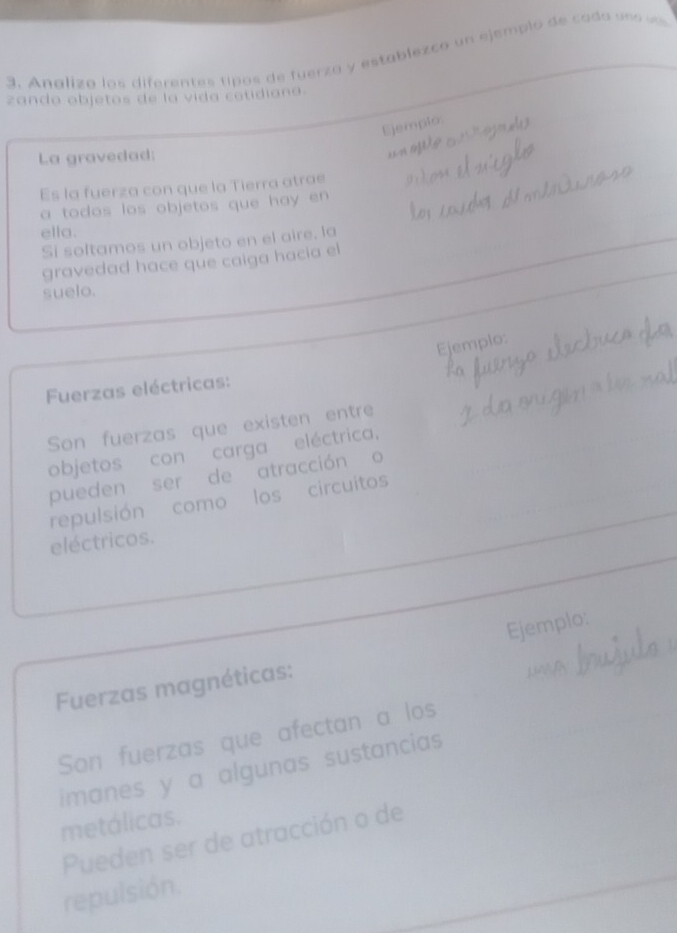 Analizo los diferentes tipos de fuerza y establezco un ejemplo de cado uno vás 
zando objetos de la vida cotidiana. 
Ejemplo: 
La gravedad: 
un ofe 
Es la fuerza con que la Tierra atrae 
a todos los objetos que hay en 
ella. 
Si soltamos un objeto en el aire, la 
gravedad hace que caiga hacia el 
suelo. 
Ejemplo: 
Fuerzas eléctricas: 
Son fuerzas que existen entre 
objetos con carga eléctrica. 
pueden ser de atracción o 
repulsión como los circuitos 
eléctricos. 
Ejemplo: 
Fuerzas magnéticas: 
Son fuerzas que afectan a los 
imanes y a algunas sustancias 
metálicas. 
Pueden ser de atracción o de 
repulsión.