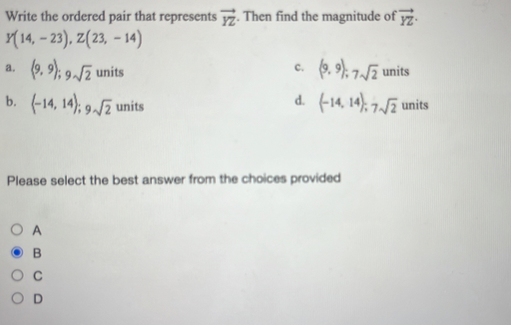 Write the ordered pair that represents vector YZ. Then find the magnitude of vector YZ ·
Y(14,-23), Z(23,-14)
c. (9,9); 7sqrt(2)
a. (9,9); 9sqrt(2) units units
d. (-14,14); 7sqrt(2)
b. (-14,14); 9sqrt(2) units units
Please select the best answer from the choices provided
A
B
C
D