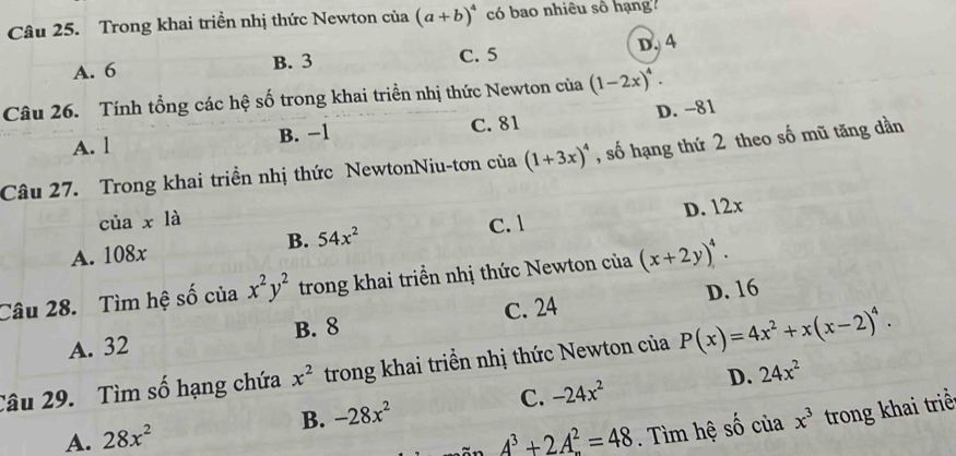 Trong khai triển nhị thức Newton của (a+b)^4 có bao nhiêu số hạng''
A. 6 B. 3 C. 5 D. 4
Câu 26. Tính tổng các hệ số trong khai triền nhị thức Newton của (1-2x)^4.
A. l B. −1 C. 81 D. −81
Câu 27. Trong khai triền nhị thức NewtonNiu-tơn của (1+3x)^4 , số hạng thứ 2 theo số mũ tăng dần
của xla C. 1
A. 108x 54x^2 D. 12x
B.
Câu 28. Tìm hệ số của x^2y^2 trong khai triển nhị thức Newton của (x+2y)^4.
C. 24 D. 16
A. 32 B. 8
Câu 29. Tìm số hạng chứa x^2 trong khai triển nhị thức Newton của P(x)=4x^2+x(x-2)^4.
B. -28x^2 C. -24x^2 D. 24x^2
A. 28x^2 A^3+2A^2=48. Tìm hệ shat O của x^3 trong khai triề