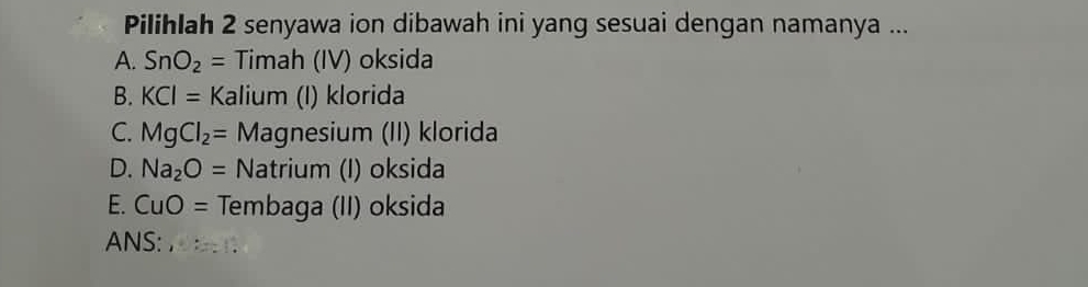 Pilihlah 2 senyawa ion dibawah ini yang sesuai dengan namanya ...
A. SnO_2= Timah (IV) oksida
B. KCI= Kalium (I) klorida
C. MgCl_2= Magnesium (II) klorida
D. Na_2O= Natrium (I) oksida
E. CuO= Tembaga (II) oksida
ANS: