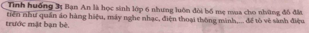 Tình huống 3; Bạn An là học sinh lớp 6 nhưng luôn đòi bố mẹ mua cho những đổ đắt 
tiên như quấn áo hàng hiệu, máy nghe nhạc, điện thoại thông minh,... để tỏ vẻ sành điệu 
trước mặt bạn bè.