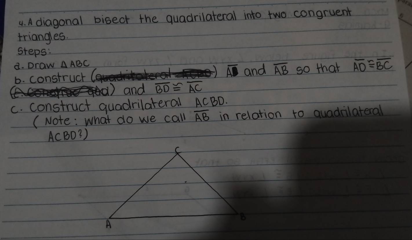 A diagonal bisect the quadrilateral into two congruent 
triangles. 
steps: 
a. Draw △ ABC
overline AD and overline AB
b. construct so that overline AD≌ overline BC
① and overline BD≌ overline AC
c. construct quadrilateral ACBD. 
(Note: What do we call overline AB in relation to quadrilateral
ACBD?)