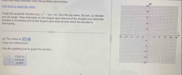 viltcn the vides and then solve the problem given below. 
^y 
Click here to watch the video. 
Graph the quadratic function f(x)=x^2-14x+45. Give the (a) vertex, (b) axis, (c) domain. 
and (d) range. Then determine (e) the largest open interval of the domain over which the 
function is increasing and (f) the largest open interval over which the function is 
decreasing 
(a) The vertex is (7,-4)
(Type an ordered pair.) 
Use the graphing tool to graph the function. 
Click to 
enlarge 
graph