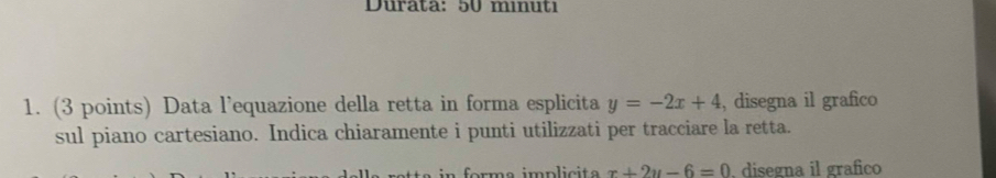 Durata: 50 mınu ti 
1. (3 points) Data l’equazione della retta in forma esplicita y=-2x+4 , disegna il grafico
sul piano cartesiano. Indica chiaramente i punti utilizzati per tracciare la retta.
forma implicit x+2y-6=0 , disegna il grafico