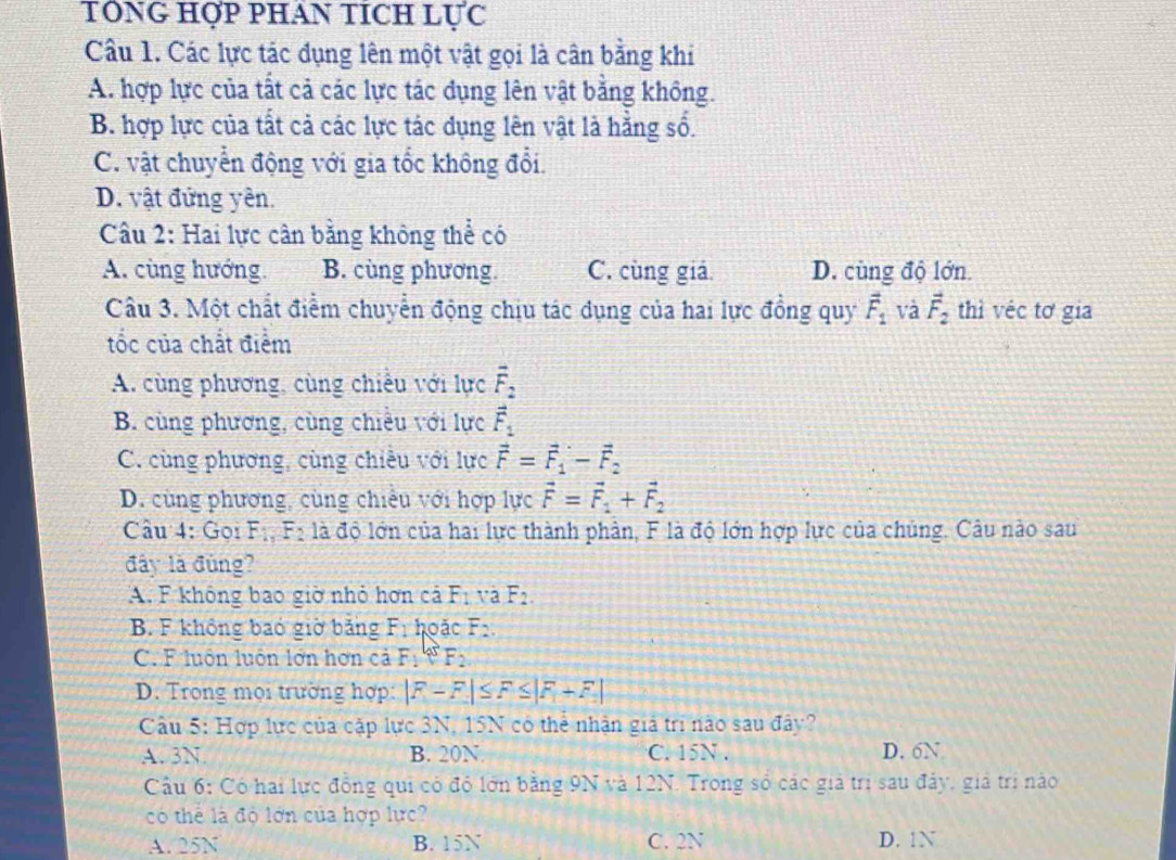 TÔNG HợP PHAN TÍCH LỤC
Câu 1. Các lực tác dụng lên một vật gọi là cân bằng khi
A. hợp lực của tất cả các lực tác dụng lên vật bằng không.
B. hợp lực của tất cả các lực tác dụng lên vật là hẳng số.
C. vật chuyển động với gia tốc không đổi.
D. vật đứng yên.
Cầu 2: Hai lực cân bằng không thể có
A. cùng hướng. B. cùng phương. C. cùng giả D. cùng độ lớn.
Câu 3. Một chất điểm chuyển động chịu tác dụng của hai lực đồng quy vector F_1 và vector F_2 thì véc tơ gia
tốc của chất điểm
A. cùng phương, cùng chiếu với lực overline F_2
B. cùng phương, cùng chiêu với lực vector F_1
C. cùng phương, cùng chiều với lực vector F=vector F_1-vector F_2
D. cùng phương, cùng chiêu với hợp lực vector F=vector F_1+vector F_2
Câu 4: Gọi F_1,F_2 là độ lớn của hai lực thành phản, F là độ lớn hợp lực của chủng. Câu nào sau
đây là đùng?
A. F không bao giờ nhỏ hơn cả F_1 và F_2.
B. F không bao giờ bảng F_1 hoặc F_2.
C. F luôn luôn lớn hơn cả F_1=F_2
D. Trong mọi trường hợp: |F-F|≤ F≤ |F+F|
Câu 5: Hợp lực của cập lực 3N, 15N có thể nhận giả trì nào sau đây?
A. 3N B. 20N. C. 15N . D. 6N
Câu 6: Có hai lực đồng qui có độ lớn bằng 9N và 12N. Trong số các giả trị sau đảy, giả trị nào
có thể là độ lớn của hợp lực?
A. 25N B. 15N C. 2N D. 1N