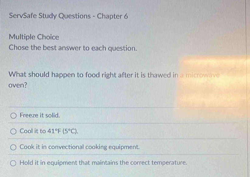 ServSafe Study Questions - Chapter 6
Multiple Choice
Chose the best answer to each question.
What should happen to food right after it is thawed in a microwave
oven?
Freeze it solid.
Cool it to 41°F(5°C).
Cook it in convectional cooking equipment.
Hold it in equipment that maintains the correct temperature.