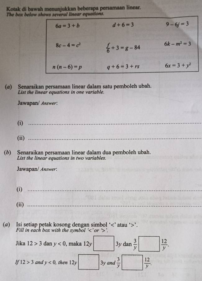 Kotak di bawah menunjukkan beberapa persamaan linear.
The box below shos several linear equations.
(@) Senaraikan persamaan linear dalam satu pemboleh ubah.
List the linear equations in one variable.
Jawapan/ Answer:
(i)_
(ii)_
(b) Senaraikan persamaan linear dalam dua pemboleh ubah.
List the linear equations in two variables.
Jawapan/ Answer:
(i)_
(ii)_
(a) Isi setiap petak kosong dengan simbol ‘ ’.
Fill in each box with the symbol ‘ ’.
x_1
Jika 12>3 dan y<0</tex> , maka 12y 3y dan  3/y   12/y .
If 12>3 and y<0</tex> , then 12y 3y and  3/y   12/y .