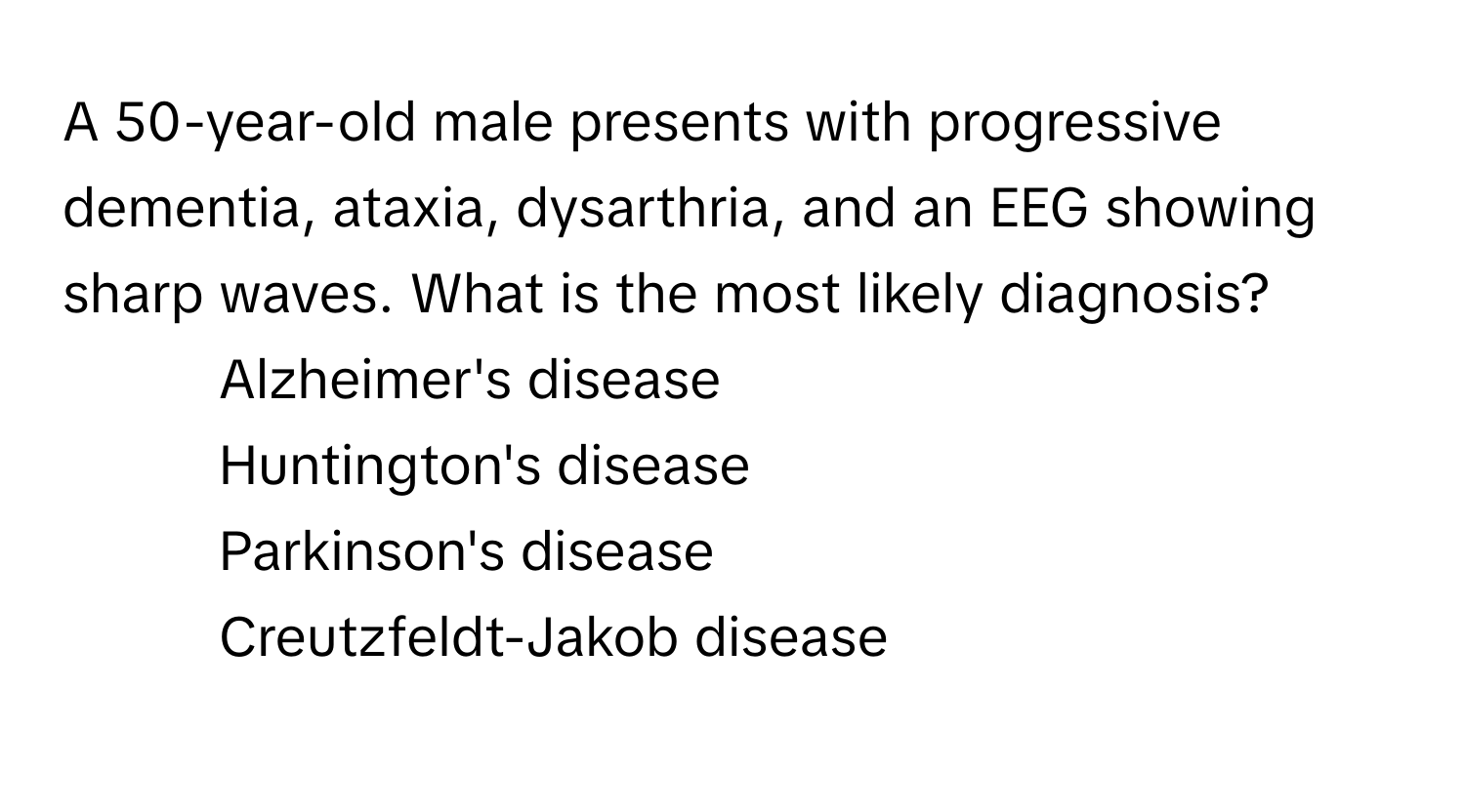 A 50-year-old male presents with progressive dementia, ataxia, dysarthria, and an EEG showing sharp waves. What is the most likely diagnosis?

1) Alzheimer's disease 
2) Huntington's disease 
3) Parkinson's disease 
4) Creutzfeldt-Jakob disease