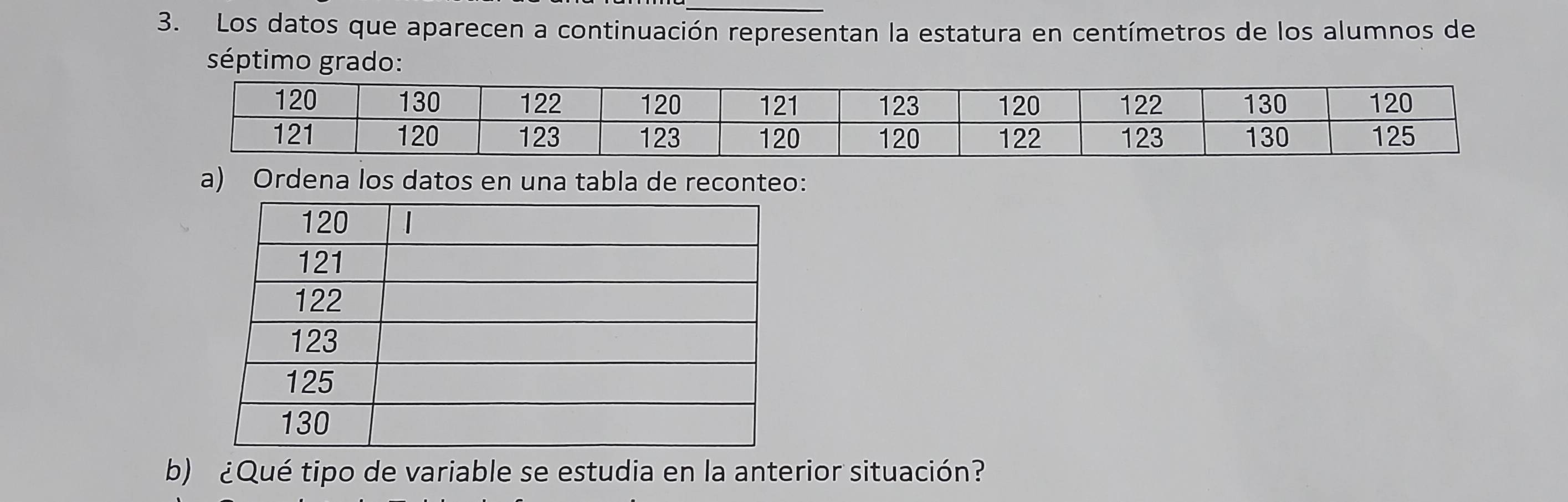 Los datos que aparecen a continuación representan la estatura en centímetros de los alumnos de 
séptimo grado: 
a) Ordena los datos en una tabla de reconteo: 
b) ¿Qué tipo de variable se estudia en la anterior situación?