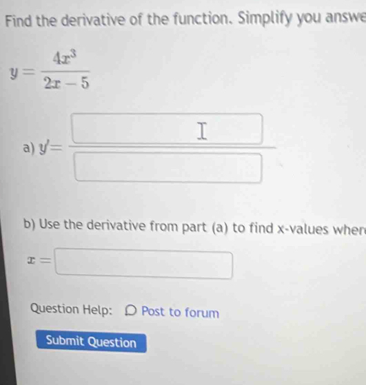 Find the derivative of the function. Simplify you answe
y= 4x^3/2x-5 
a) y'= □ /□  
b) Use the derivative from part (a) to find x -values when
x=□
Question Help: Ω Post to forum 
Submit Question