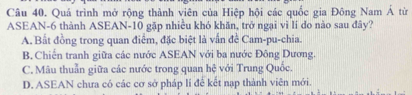 Quá trình mở rộng thành viên của Hiệp hội các quốc gia Đông Nam Á từ
ASEAN -6 thành ASEAN- 10 gặp nhiều khó khăn, trở ngại vì lí do nào sau đây?
A. Bất đồng trong quan điểm, đặc biệt là vấn đề Cam-pu-chia.
B. Chiến tranh giữa các nước ASEAN với ba nước Đông Dương.
C. Mâu thuẫn giữa các nước trong quan hệ với Trung Quốc.
D. ASEAN chưa có các cơ sở pháp lí để kết nạp thành viên mới.