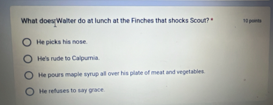 What does Walter do at lunch at the Finches that shocks Scout? * 10 points
He picks his nose.
He's rude to Calpurnia.
He pours maple syrup all over his plate of meat and vegetables.
He refuses to say grace.