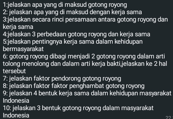 1:jelaskan apa yang di maksud gotong royong 
2: jelaskan apa yang di maksud dengan kerja sama 
3:jelaskan secara rinci persamaan antara gotong royong dan 
kerja sama 
4:jelaskan 3 perbedaan gotong royong dan kerja sama 
5:jelaskan pentingnya kerja sama dalam kehidupan 
bermasyarakat 
6: gotong royong dibagi menjadi 2 gotong royong dalam arti 
tolong menolong dan dalam arti kerja bakti,jelaskan ke 2 hal 
tersebut 
7: jelaskan faktor pendorong gotong royong 
8: jelaskan faktor faktor penghambat gotong royong 
9: jelaskan 4 bentuk kerja sama dalam kehidupan masyarakat 
Indonesia 
10: jelaskan 3 bentuk gotong royong dalam masyarakat 
Indonesia