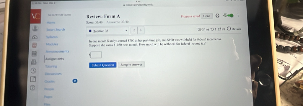 2 38 10 . Mon C00 2 # online valenciacollege edu
V Done sqrt(0) 
Review: Form A Progress saved
Home Seore: 37/40 Answered: 37/40
□ 0/1 pt つ 3 % 99
Smart Search Question 38 ) Details
Sy6abus
In one month Katelyn earned $700 at her part-time job, and $100 was withheld for federal income tax.
Modules Suppose she earns $1050 next month. How much will be withheld for federal income tax?
Announcements
Assignments
Tutering Submit Question Jump to Answer
Ciscussions
Geades
Peogie
Piges
Files