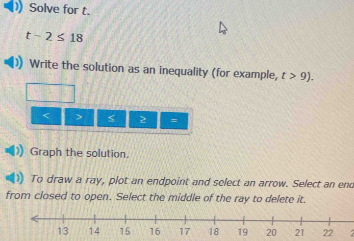 Solve for t.
t-2≤ 18
Write the solution as an inequality (for example, t>9).

= 
Graph the solution. 
To draw a ray, plot an endpoint and select an arrow. Select an end 
from closed to open. Select the middle of the ray to delete it.