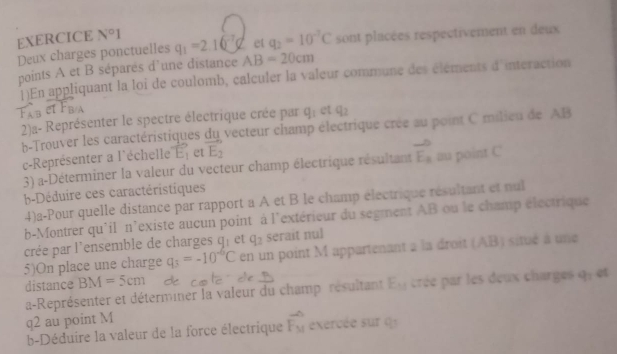 Deux charges ponctuelles et q_2=10^(-2)C sont placées respectivement en deux 
EXERCICE N°I q_1=2.16^(-7)q AB=20cm
points A et B séparés d'une distance 
1)En appliquant la loi de coulomb, calculer la valeur commune des éléments d'interaction 
2)a- Représenter le spectre électrique crée par q_1 et q_2
b-Trouver les caractéristiques du vecteur champ électrique crée au point C milieu de AB
c-Représenter a l'échelle vector E_1 et vector E_2
3) a-Déterminer la valeur du vecteur champ électrique résultant vector E_a au point C
b-Déduire ces caractéristiques 
4)a-Pour quelle distance par rapport a A et B le champ électrique résultant et nul 
b-Montrer qu'il n'existe aucun point à l'extérieur du segment AB ou le champ électrique 
crée par l'ensemble de charges q_1 et q_2 serait nul 
5)On place une charge q_3=-10^(-6)C en un point M appartenant à la droit (AB) situé à une 
distance BM=5cm de c o ! 
a-Représenter et déterminer la valeur du champ résultant E_M crée par les deux charges q_1 e
q2 au point M
b-Déduire la valeur de la force électrique vector F_M exercée sur q