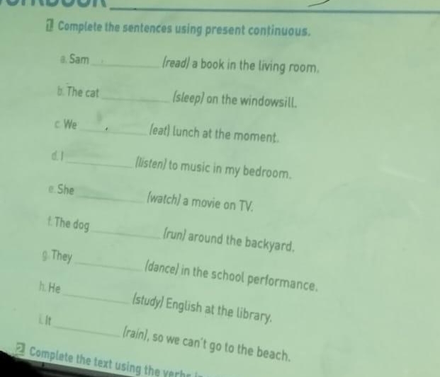 Complete the sentences using present continuous. 
a. Sam_ (read) a book in the living room. 
b. The cat_ (sleep) on the windowsill. 
c We_ (eat) lunch at the moment. 
α1_ (listen) to music in my bedroom. 
e. She _(watch) a movie on TV. 
f. The dog_ (run) around the backyard. 
g. They_ (dance) in the school performance. 
_ 
h. He_ (study) English at the library. 
iIt 
(rain), so we can't go to the beach. 
Complete the text using the verh