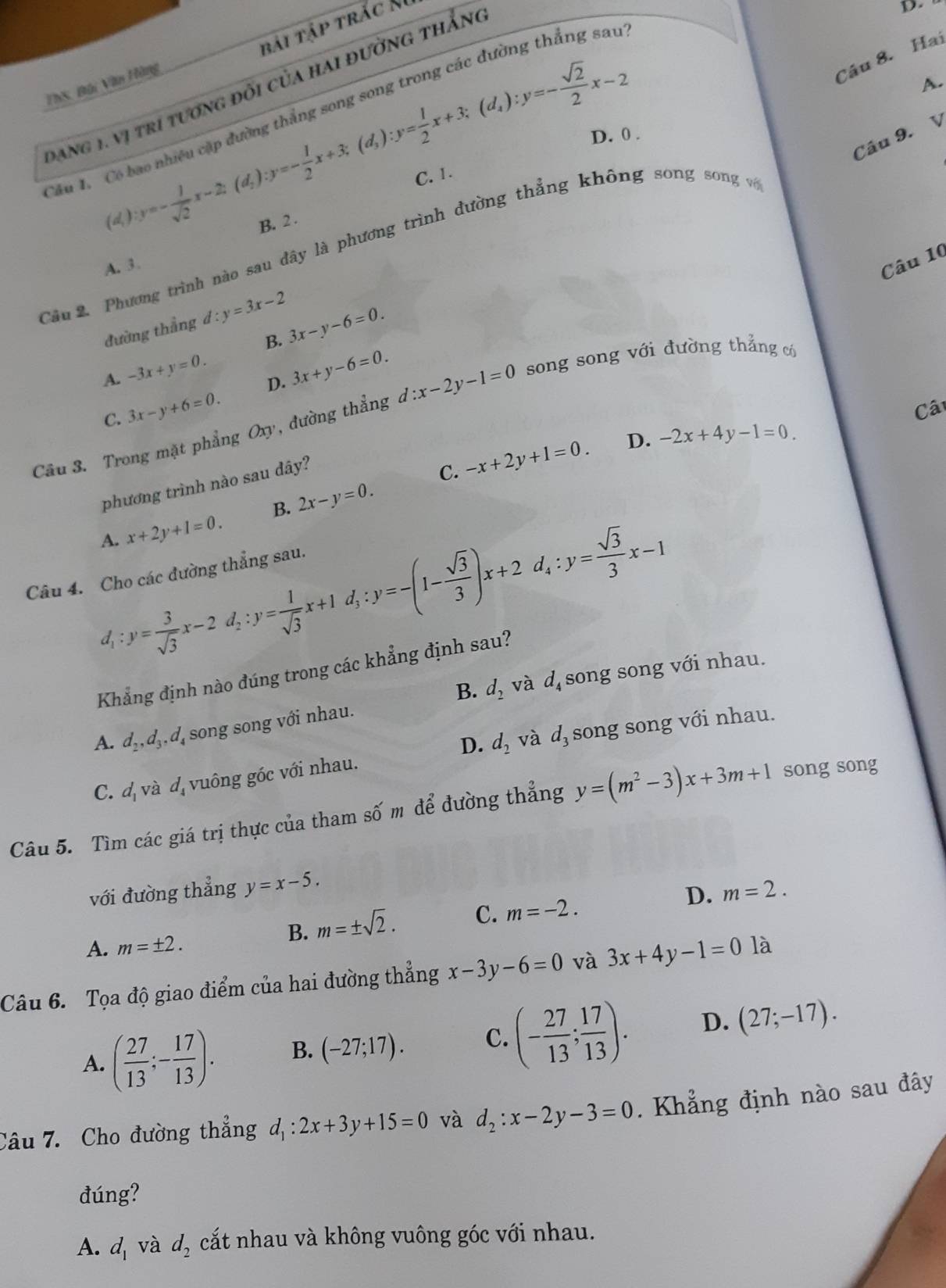 bái tập trắc M
D.
A.
TTS, Bài Văn Hàng
Câu 8. Hai
Đang 1. vị tri tương đõi của hai đường thắng
y=- 1/sqrt(2) x-2;(d_2):y=- 1/2 x+3;(d_3):y= 1/2 x+3;(d_4):y=- sqrt(2)/2 x-2 D. 0 .
Cầu 1. Có bao nhiều cặp đường thắng song song trong các đường thắng sau
Câu 9. V
C. 1.
(d,
B. 2 .
Cầu 2. Phương trình nào sau đây là phương trình đường thẳng không song song về
A. 3
Câu 10
đường thẳng d:y=3x-2
B. 3x-y-6=0.
A. -3x+y=0. 3x+y-6=0.
D.
Câu 3. Trong mặt phẳng Oxy, đường thẳng d:x-2y-1=0 song song với đường thẳng có
C. 3x-y+6=0.
Câ
phương trình nào sau dây?
C. -x+2y+1=0. D. -2x+4y-1=0.
A. x+2y+1=0. B. 2x-y=0.
d_1:y= 3/sqrt(3) x-2d_2:y= 1/sqrt(3) x+1d_3:y=-(1- sqrt(3)/3 )x+2d_4:y= sqrt(3)/3 x-1
Câu 4. Cho các đường thẳng sau.
Khẳng định nào đúng trong các khẳng định sau?
B. d_2 và d_4 song song với nhau.
A. d_2,d_3,d_4 song song với nhau.
D. d_2 và d_3 song song với nhau.
C. d_1 và d_4 vuông góc với nhau.
Câu 5. Tìm các giá trị thực của tham số m để đường thẳng y=(m^2-3)x+3m+1 song song
với đường thẳng y=x-5. m=2.
A. m=± 2.
B. m=± sqrt(2). C. m=-2. D.
Câu 6. Tọa độ giao điểm của hai đường thẳng x-3y-6=0 và 3x+4y-1=0 là
A. ( 27/13 ;- 17/13 ). B. (-27;17). C. (- 27/13 ; 17/13 ). D. (27;-17).
Câu 7. Cho đường thẳng d_1:2x+3y+15=0 và d_2:x-2y-3=0. Khẳng định nào sau đây
đúng?
A. d_1 và d_2 cất nhau và không vuông góc với nhau.