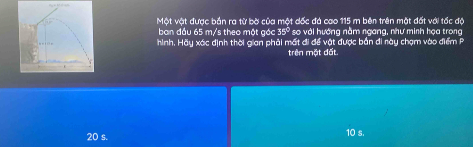 Một vật được bắn ra từ bờ của một dốc đá cao 115 m bên trên mặt đất với tốc độ
ban đầu 65 m/s theo một góc 35° so với hướng nằm ngang, như minh họa trong
h = 1 1 5 m hình. Hãy xác định thời gian phải mất đi để vật được bắn đi này chạm vào điểm P
trên mặt đất.
20 s.
10 s.