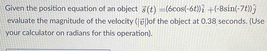 Given the position equation of an object vector s(t)=(6cos (-6t))hat i+(-8sin (-7t))hat j
evaluate the magnitude of the velocity (|vector v|) of the object at 0.38 seconds. (Use 
your calculator on radians for this operation).