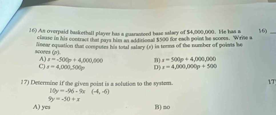 An overpaid basketball player has a guaranteed base salary of $4,000,000. He has a 16)_
clause in his contract that pays him an additional $500 for each point he scores. Write a
linear equation that computes his total salary (s) in terms of the number of points he
scores (p).
A) s=-500p+4,000,000 B) s=500p+4,000,000
C) s=4,000,500p D) s=4,000,000p+500
17) Determine if the given point is a solution to the system.
17
10y=-96-9x (-4,-6)
9y=-50+x
A) yes B) no