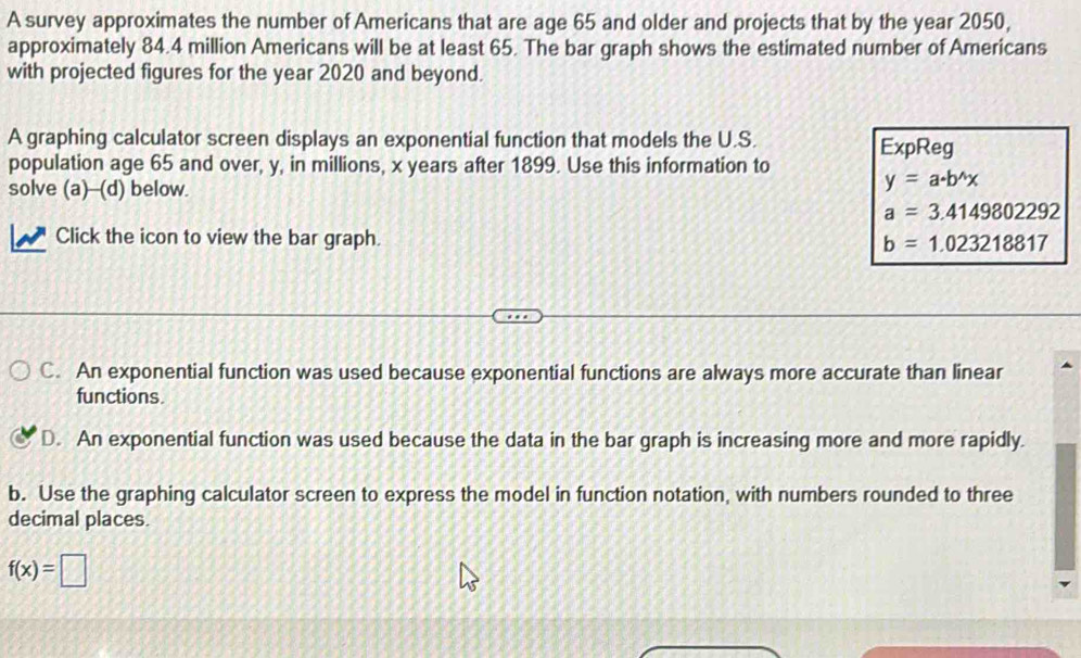 A survey approximates the number of Americans that are age 65 and older and projects that by the year 2050,
approximately 84.4 million Americans will be at least 65. The bar graph shows the estimated number of Americans
with projected figures for the year 2020 and beyond.
A graphing calculator screen displays an exponential function that models the U.S.
population age 65 and over, y, in millions, x years after 1899. Use this information to ExpReg
solve (a)--(d) below.
y=a· b^(wedge)x
a=3.4149802292
Click the icon to view the bar graph. b=1.023218817
C. An exponential function was used because exponential functions are always more accurate than linear
functions.
D. An exponential function was used because the data in the bar graph is increasing more and more rapidly.
b. Use the graphing calculator screen to express the model in function notation, with numbers rounded to three
decimal places.
f(x)=□