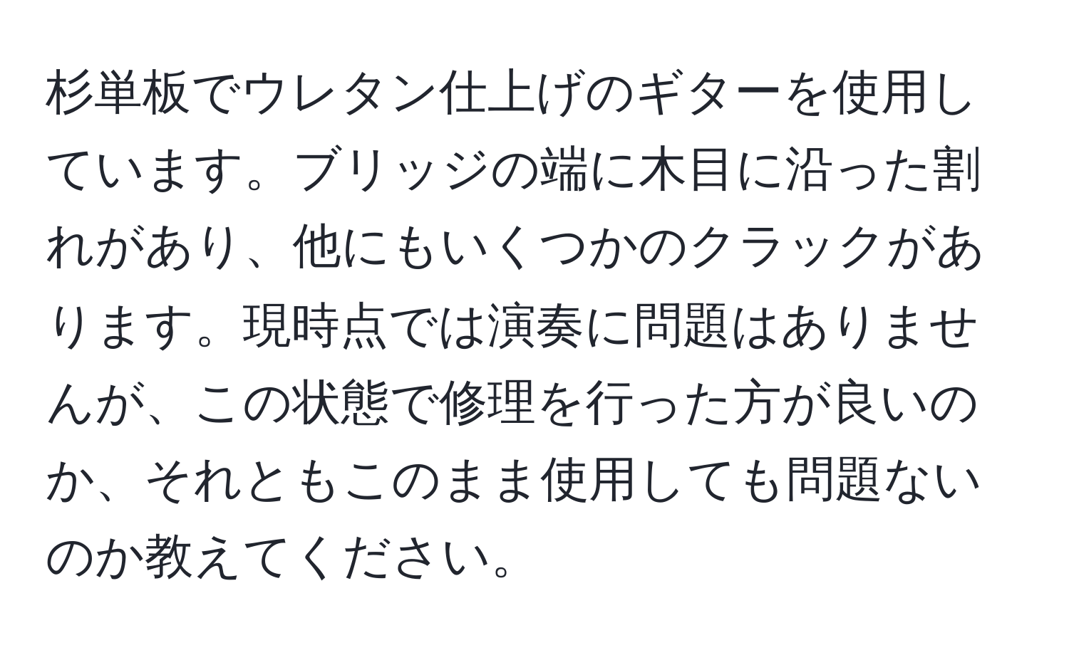 杉単板でウレタン仕上げのギターを使用しています。ブリッジの端に木目に沿った割れがあり、他にもいくつかのクラックがあります。現時点では演奏に問題はありませんが、この状態で修理を行った方が良いのか、それともこのまま使用しても問題ないのか教えてください。