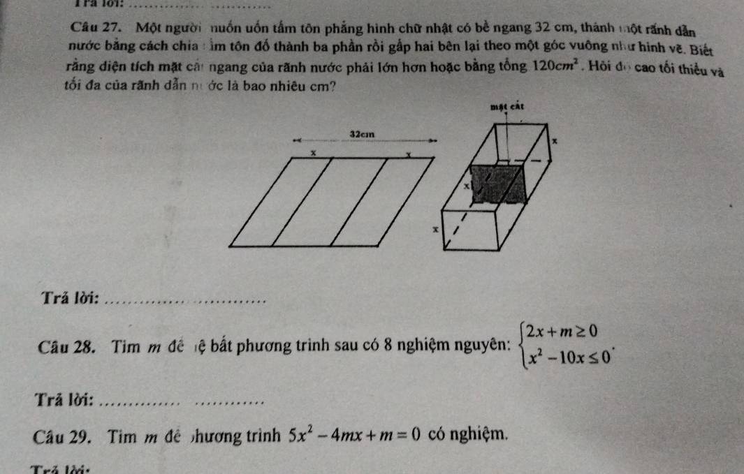 Frª 101:_
Câu 27. Một người nuồn uốn tấm tôn phẳng hình chữ nhật có bề ngang 32 cm, thánh một rãnh dẫn
bước bằng cách chia : ằm tôn đố thành ba phần rồi gấp hai bên lại theo một góc vuông như hình vẽ. Biết
rằng diện tích mặt cầi ngang của rãnh nước phải lớn hơn hoặc bằng tổng 120cm^2 Hội đọ cao tối thiểu và
ối đa của rãnh dẫn nước là bao nhiêu cm?
32cm
x
Trả lời:_
Cu 28. Tim m để ệ bất phương trình sau có 8 nghiệm nguyên: beginarrayl 2x+m≥ 0 x^2-10x≤ 0endarray.. 
Trả lời:_
Câu 29. Tim m đề nhương trình 5x^2-4mx+m=0 có nghiệm.
Trả lời: