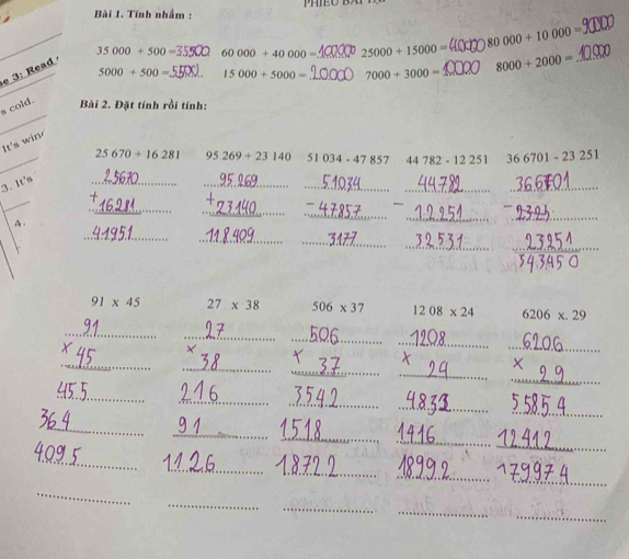 Tính nhấm :
_ 35000+500= 60000+40000= _ 25000+15000= 80000+10000= _
5000+500= 15000+5000= _ 7000+3000= _ 8000+2000=
e 3: Read 
_
s cold.
Bài 2. Đặt tính rồi tính:
It's win
_
25670+16281 95269+23140 51034-47857 44782-12251 366701-23251
_
__
_
_
3. It's
_
_
_
A.
_
_
_
_
_
_
_
_
91* 45 27* 38 506* 37 1208* 24 6206* .29
_
_
_
_
_
_
_
_
_
_
_
_
_
_
_
_
_
_
_
_
_
_
_
_
_
_
_
_
_
_