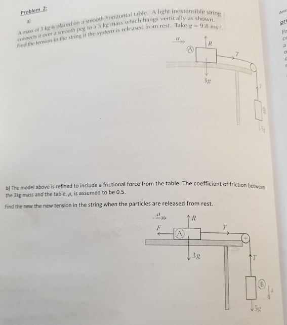 Problem 2: 
al 
A mass of 3 kg is placed on a smooth horizontal table. A light inextensible string 
Ans 
connects it over a smooth peg to a 5 kg mass which hangs vertically as shown 
pr 
Find the tension in the string if the system is released from rest. Take g=9.8ms^(-2). 
Pa 
C 
a 
0 
b) The model above is refined to include a frictional force from the table. The coefficient of friction between 
the 3kg mass and the table, μ, is assumed to be 0.5. 
Find the new the new tension in the string when the particles are released from rest.