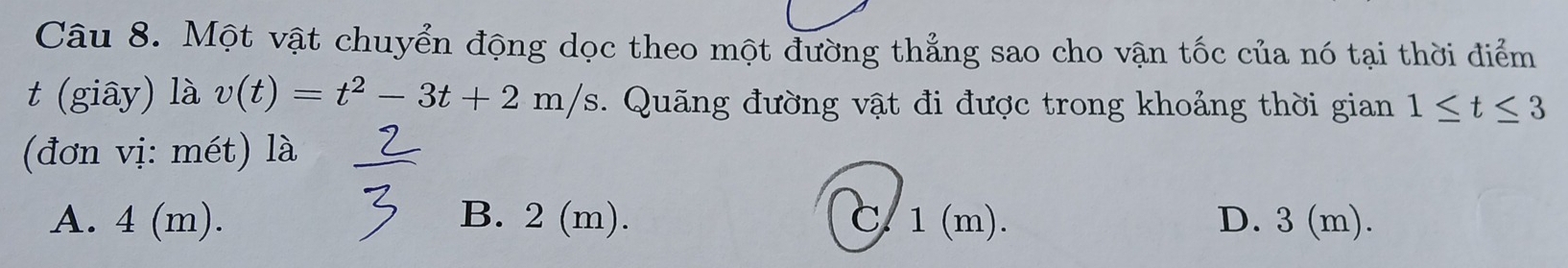 Một vật chuyển động dọc theo một đường thẳng sao cho vận tốc của nó tại thời điểm
t (giây) là v(t)=t^2-3t+2m/s. Quãng đường vật đi được trong khoảng thời gian 1≤ t≤ 3
(đơn vị: mét) là
A. 4 (m). B. 2 (m). C. 1(m). D. 3 (m).