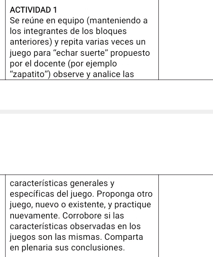 ACTIVIDAD 1 
Se reúne en equipo (manteniendo a 
los integrantes de los bloques 
anteriores) y repita varias veces un 
juego para “echar suerte” propuesto 
por el docente (por ejemplo 
“zapatito”) observe y analice las 
características generales y 
específicas del juego. Proponga otro 
juego, nuevo o existente, y practique 
nuevamente. Corrobore si las 
características observadas en los 
juegos son las mismas. Comparta 
en plenaria sus conclusiones.