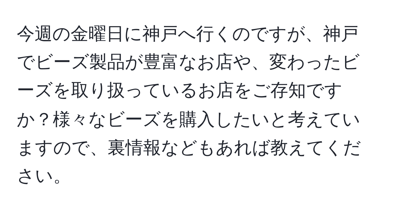 今週の金曜日に神戸へ行くのですが、神戸でビーズ製品が豊富なお店や、変わったビーズを取り扱っているお店をご存知ですか？様々なビーズを購入したいと考えていますので、裏情報などもあれば教えてください。